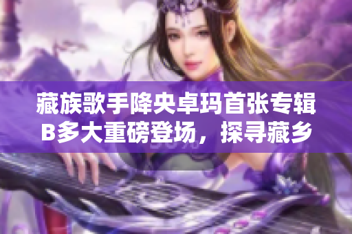 藏族歌手降央卓玛首张专辑B多大重磅登场，探寻藏乡情怀