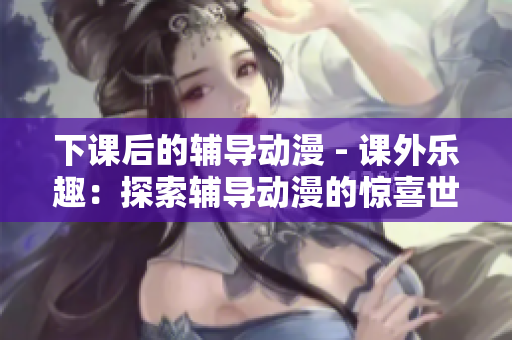 下课后的辅导动漫 - 课外乐趣：探索辅导动漫的惊喜世界