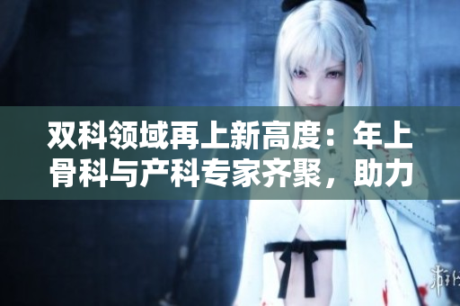 双科领域再上新高度：年上骨科与产科专家齐聚，助力医疗进步