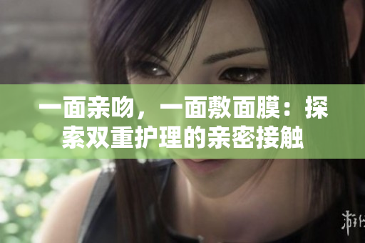一面亲吻，一面敷面膜：探索双重护理的亲密接触