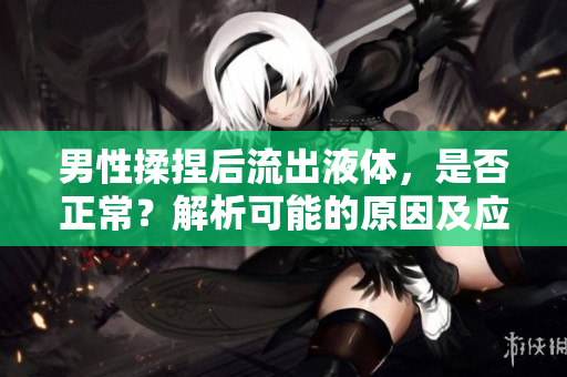 男性揉捏后流出液体，是否正常？解析可能的原因及应对措施