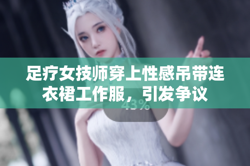 足疗女技师穿上性感吊带连衣裙工作服，引发争议