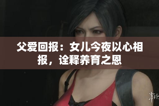 父爱回报：女儿今夜以心相报，诠释养育之恩