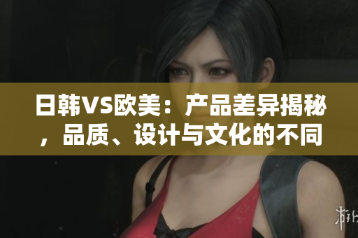 日韩VS欧美：产品差异揭秘，品质、设计与文化的不同