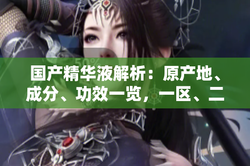 国产精华液解析：原产地、成分、功效一览，一区、二区、三区有何不同？