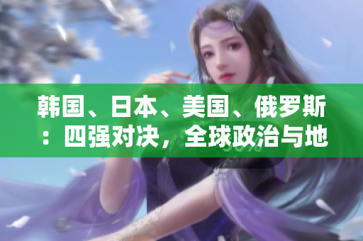 韩国、日本、美国、俄罗斯：四强对决，全球政治与地缘战略的角力