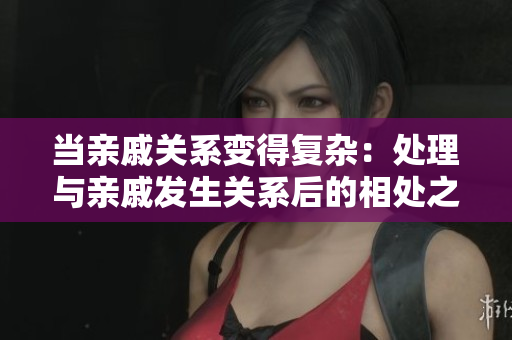 当亲戚关系变得复杂：处理与亲戚发生关系后的相处之道