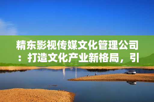 精东影视传媒文化管理公司：打造文化产业新格局，引领影视行业创新发展