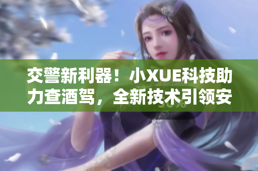 交警新利器！小XUE科技助力查酒驾，全新技术引领安全路途