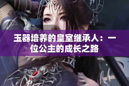 玉器培养的皇室继承人：一位公主的成长之路