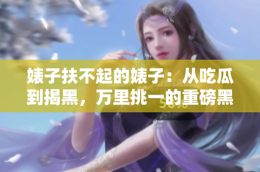 婊子扶不起的婊子：从吃瓜到揭黑，万里挑一的重磅黑料汇总！