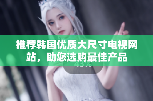 推荐韩国优质大尺寸电视网站，助您选购最佳产品