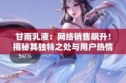 甘雨乳液：网络销售飙升！揭秘其独特之处与用户热情背后的故事