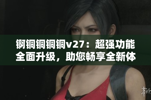 锕铜铜铜铜v27：超强功能全面升级，助您畅享全新体验