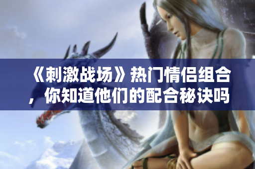 《刺激战场》热门情侣组合，你知道他们的配合秘诀吗？