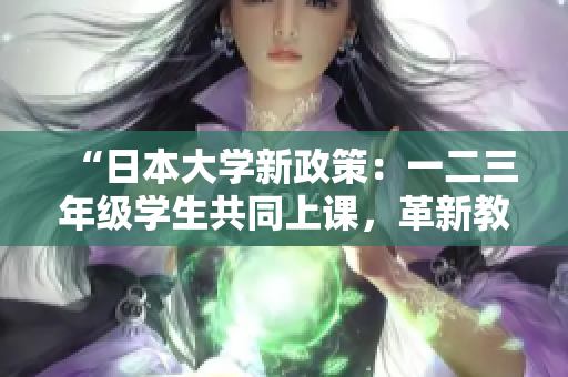 “日本大学新政策：一二三年级学生共同上课，革新教育体系！”