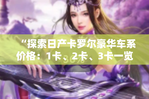“探索日产卡罗尔豪华车系价格：1卡、2卡、3卡一览，精品品质尽在其中”