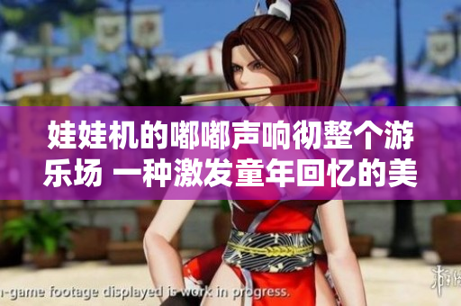 娃娃机的嘟嘟声响彻整个游乐场 一种激发童年回忆的美好经历