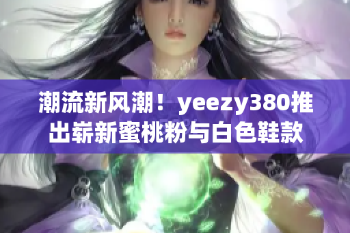 潮流新风潮！yeezy380推出崭新蜜桃粉与白色鞋款