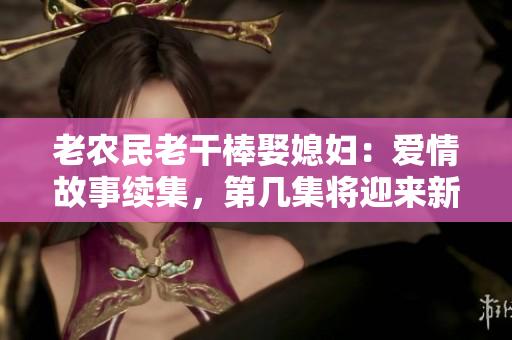老农民老干棒娶媳妇：爱情故事续集，第几集将迎来新起点