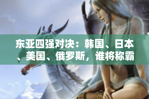 东亚四强对决：韩国、日本、美国、俄罗斯，谁将称霸亚太地区？