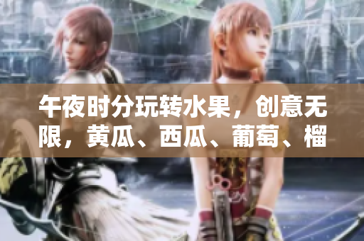 午夜时分玩转水果，创意无限，黄瓜、西瓜、葡萄、榴莲全程在线展示