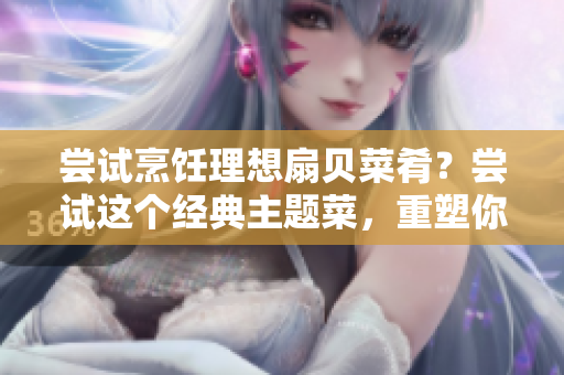 尝试烹饪理想扇贝菜肴？尝试这个经典主题菜，重塑你和女友间的浪漫时刻。