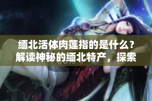 缅北活体肉莲指的是什么？解读神秘的缅北特产，探索鲜为人知的食物之谜