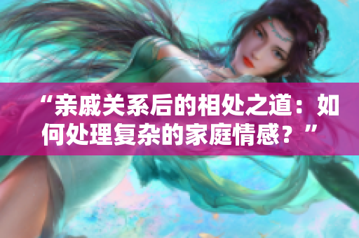 “亲戚关系后的相处之道：如何处理复杂的家庭情感？”