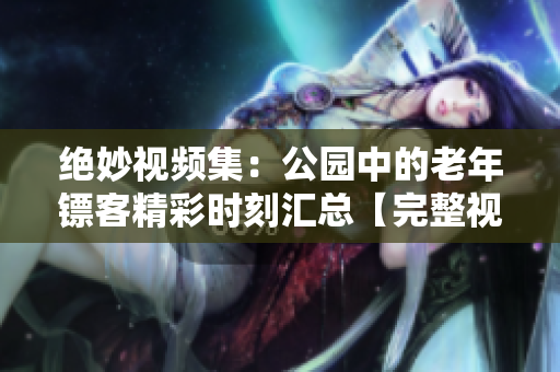 绝妙视频集：公园中的老年镖客精彩时刻汇总【完整视频合辑】
