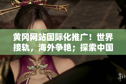 黄冈网站国际化推广！世界接轨，海外争艳；探索中国魅力，畅游国外眼界。