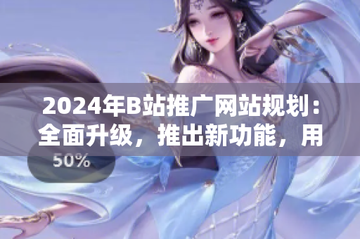 2024年B站推广网站规划：全面升级，推出新功能，用户体验提升