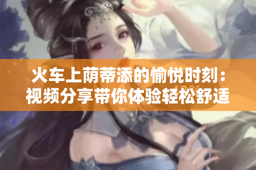 火车上荫蒂添的愉悦时刻：视频分享带你体验轻松舒适的旅途
