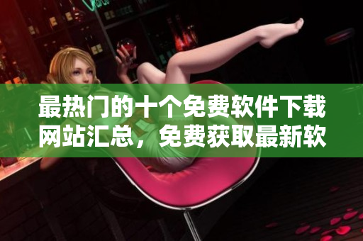 最热门的十个免费软件下载网站汇总，免费获取最新软件资源