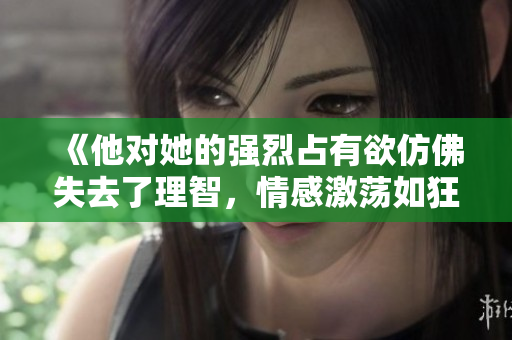 《他对她的强烈占有欲仿佛失去了理智，情感激荡如狂风暴雨》