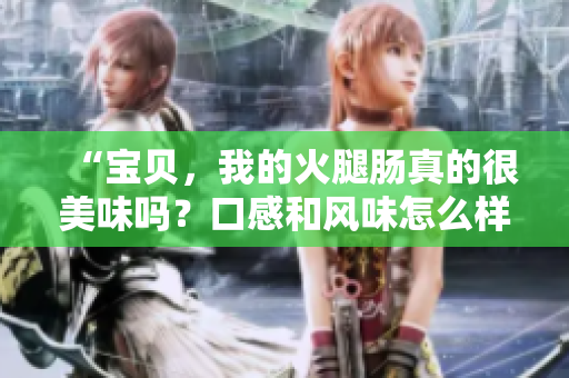 “宝贝，我的火腿肠真的很美味吗？口感和风味怎么样？”