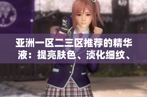 亚洲一区二三区推荐的精华液：提亮肤色、淡化细纹、保湿锁水全效护理