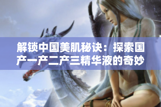 解锁中国美肌秘诀：探索国产一产二产三精华液的奇妙功效