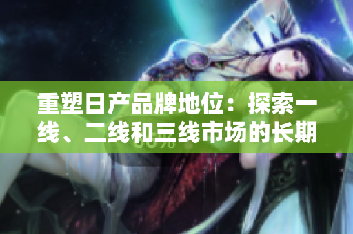 重塑日产品牌地位：探索一线、二线和三线市场的长期策略