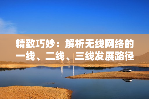 精致巧妙：解析无线网络的一线、二线、三线发展路径