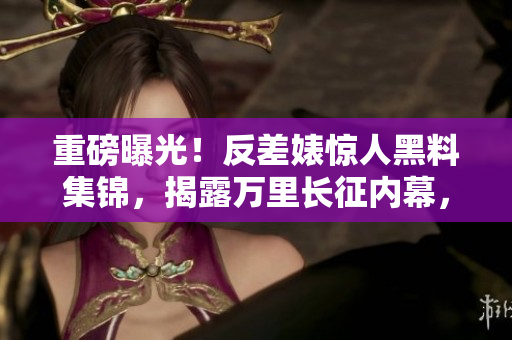 重磅曝光！反差婊惊人黑料集锦，揭露万里长征内幕，瓜粉们快来看看！