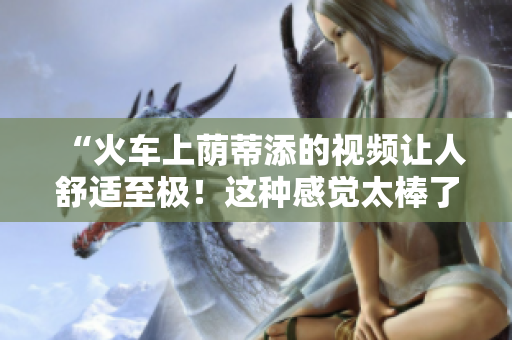 “火车上荫蒂添的视频让人舒适至极！这种感觉太棒了！”
