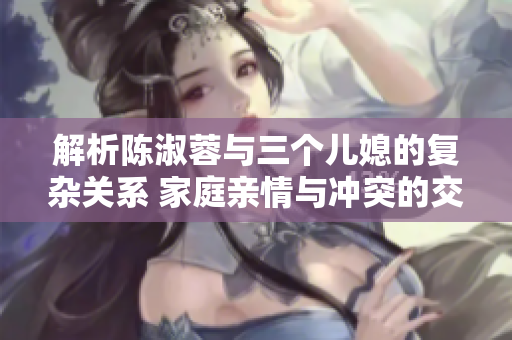 解析陈淑蓉与三个儿媳的复杂关系 家庭亲情与冲突的交织