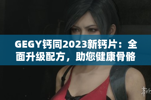 GEGY钙同2023新钙片：全面升级配方，助您健康骨骼更坚固
