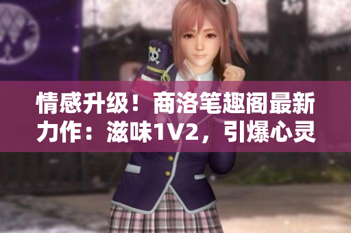 情感升级！商洛笔趣阁最新力作：滋味1V2，引爆心灵的情感火花！