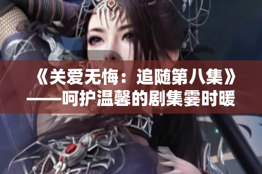 《关爱无悔：追随第八集》——呵护温馨的剧集霎时暖心