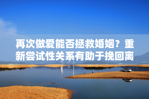 再次做爱能否拯救婚姻？重新尝试性关系有助于挽回离婚边缘的婚姻吗？