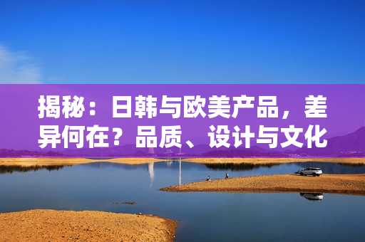 揭秘：日韩与欧美产品，差异何在？品质、设计与文化解析