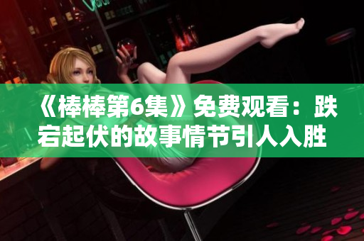《棒棒第6集》免费观看：跌宕起伏的故事情节引人入胜