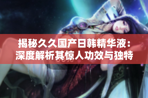 揭秘久久国产日韩精华液：深度解析其惊人功效与独特魅力